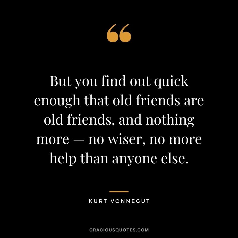 But you find out quick enough that old friends are old friends, and nothing more — no wiser, no more help than anyone else.