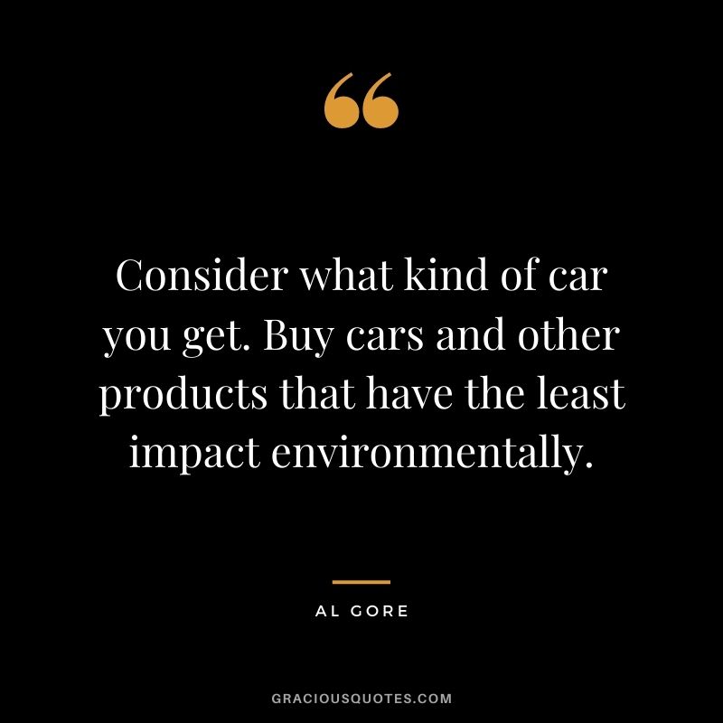 Consider what kind of car you get. Buy cars and other products that have the least impact environmentally.
