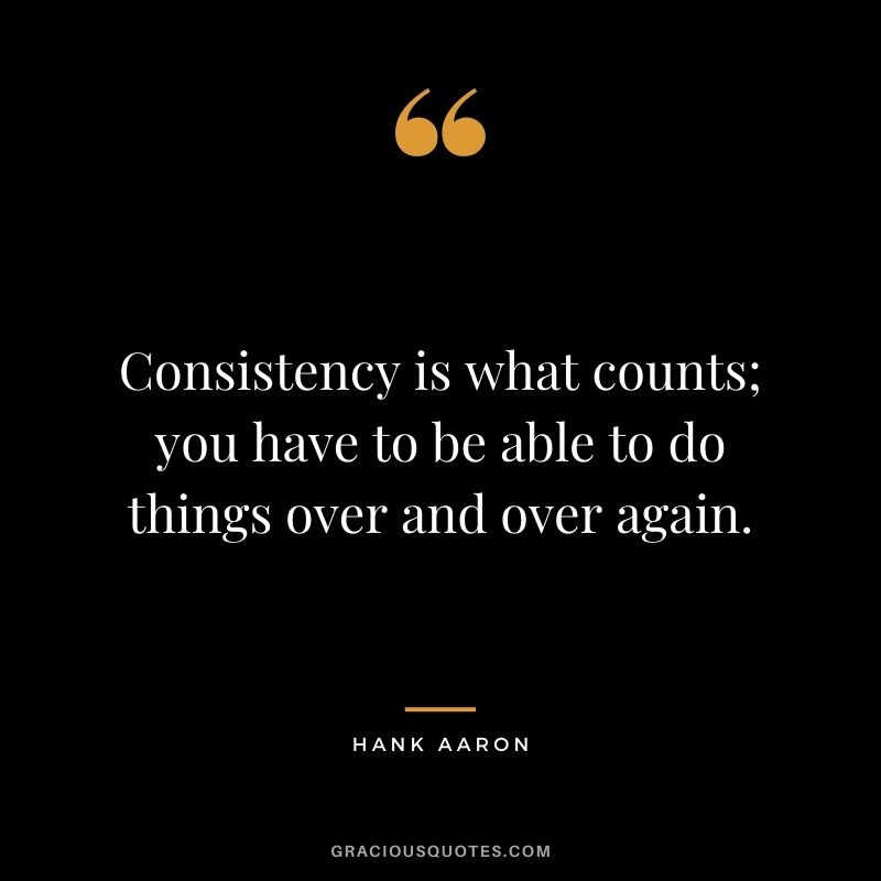 Consistency is what counts; you have to be able to do things over and over again.