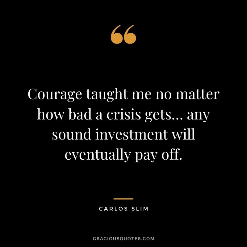 Courage taught me no matter how bad a crisis gets… any sound investment will eventually pay off.