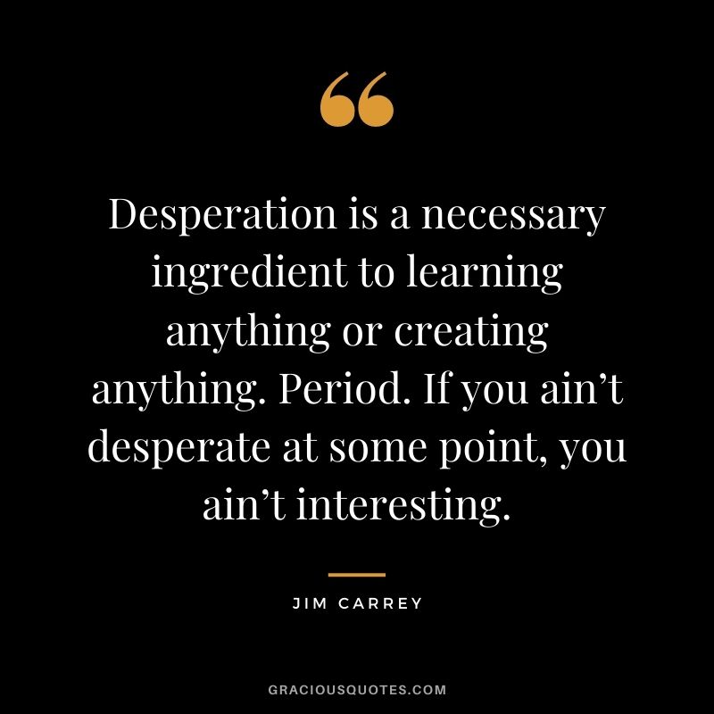 Desperation is a necessary ingredient to learning anything or creating anything. Period. If you ain’t desperate at some point, you ain’t interesting.