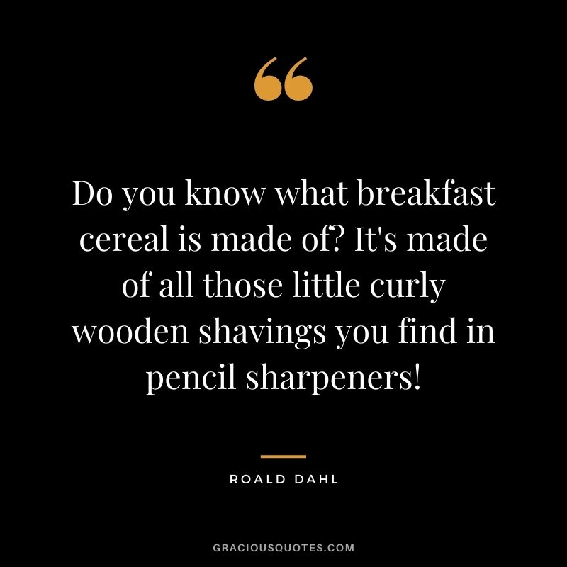 Do you know what breakfast cereal is made of It's made of all those little curly wooden shavings you find in pencil sharpeners!