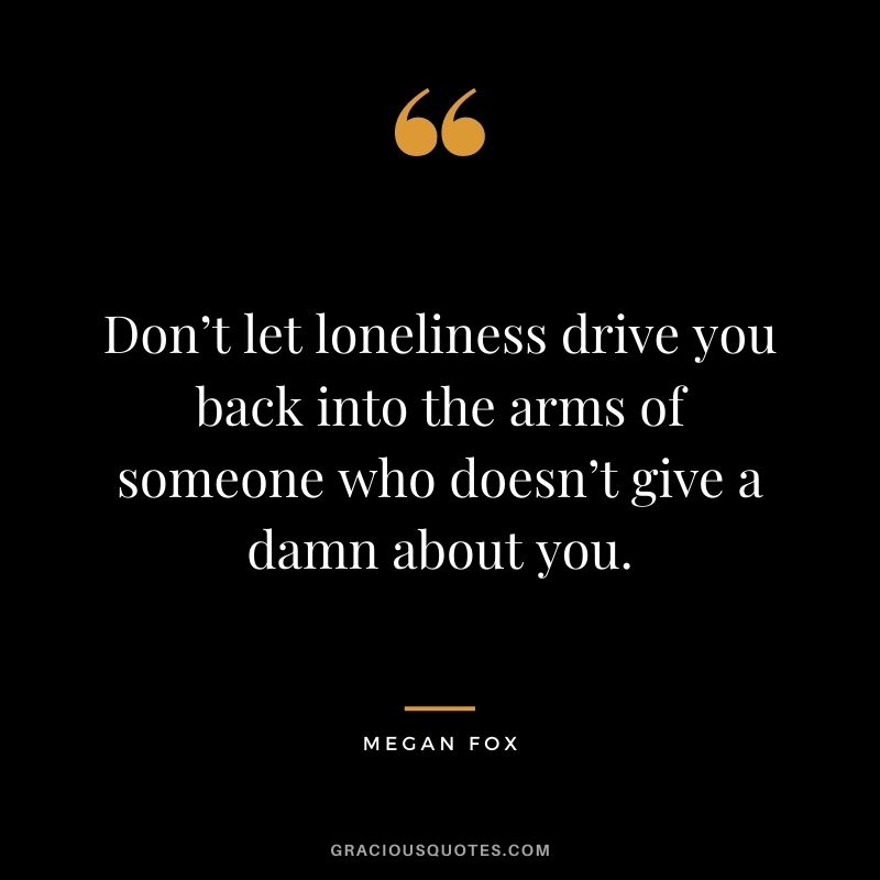 Don’t let loneliness drive you back into the arms of someone who doesn’t give a damn about you.