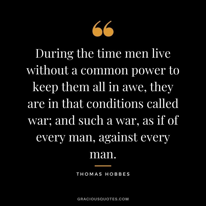 During the time men live without a common power to keep them all in awe, they are in that conditions called war; and such a war, as if of every man, against every man.
