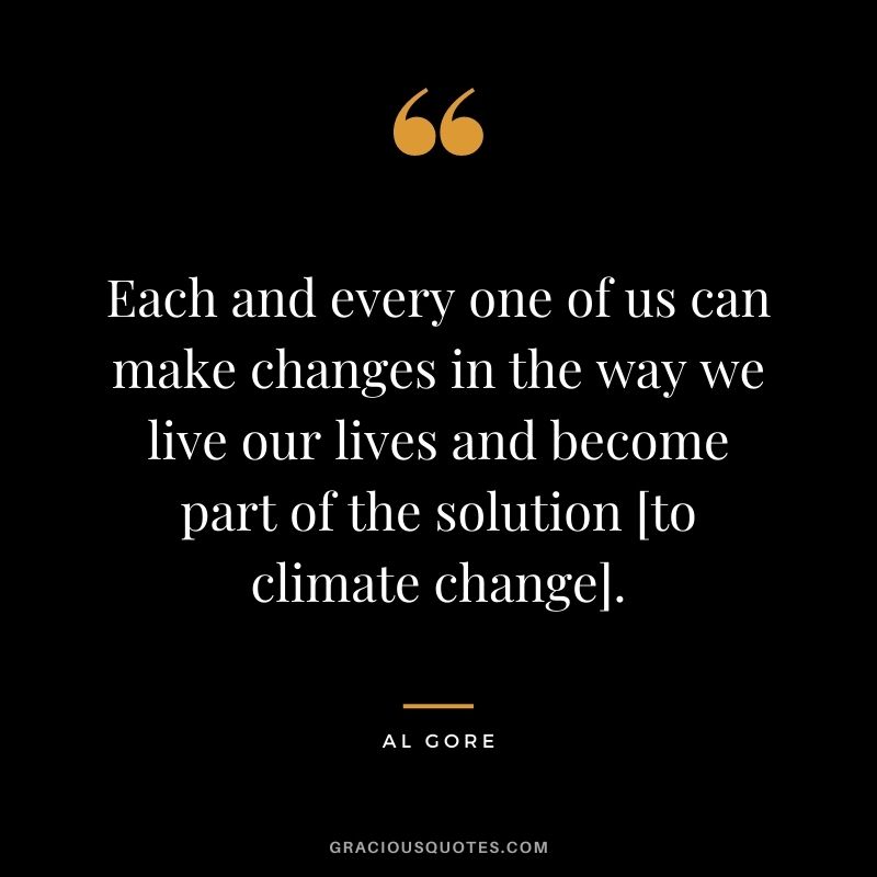 Each and every one of us can make changes in the way we live our lives and become part of the solution [to climate change].