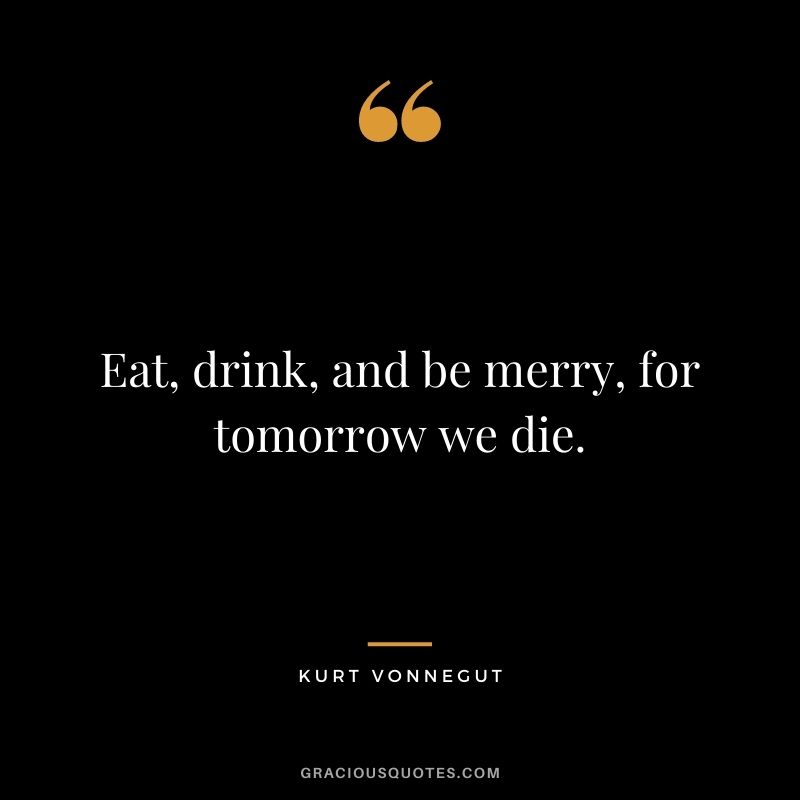 Eat, drink, and be merry, for tomorrow we die.