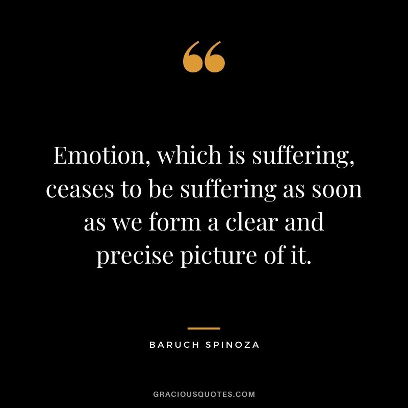 Emotion, which is suffering, ceases to be suffering as soon as we form a clear and precise picture of it.