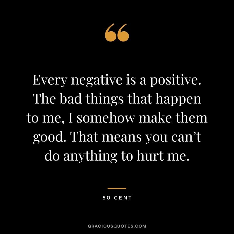 Every negative is a positive. The bad things that happen to me, I somehow make them good. That means you can’t do anything to hurt me.