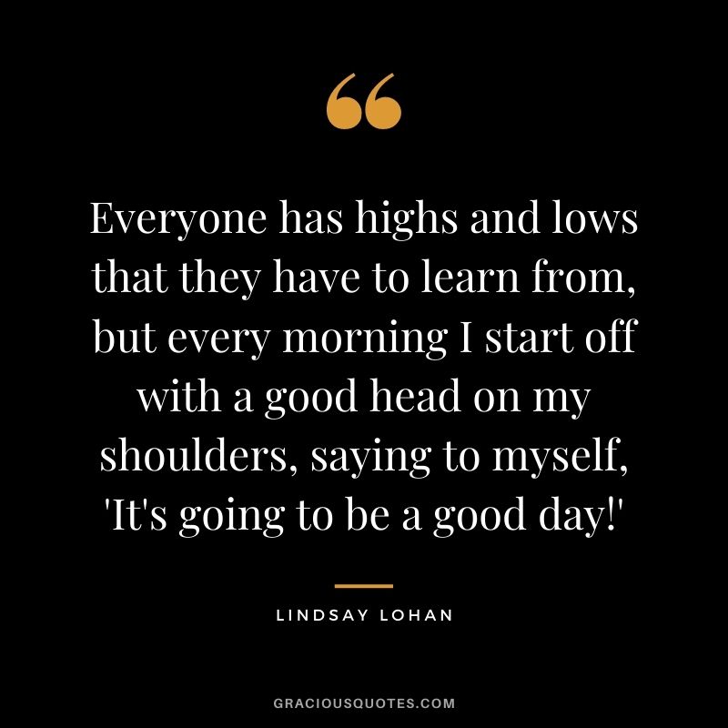 Everyone has highs and lows that they have to learn from, but every morning I start off with a good head on my shoulders, saying to myself, 'It's going to be a good day!'