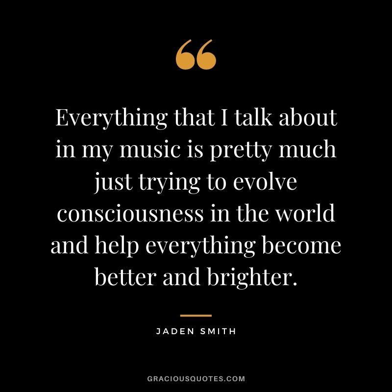 Everything that I talk about in my music is pretty much just trying to evolve consciousness in the world and help everything become better and brighter.