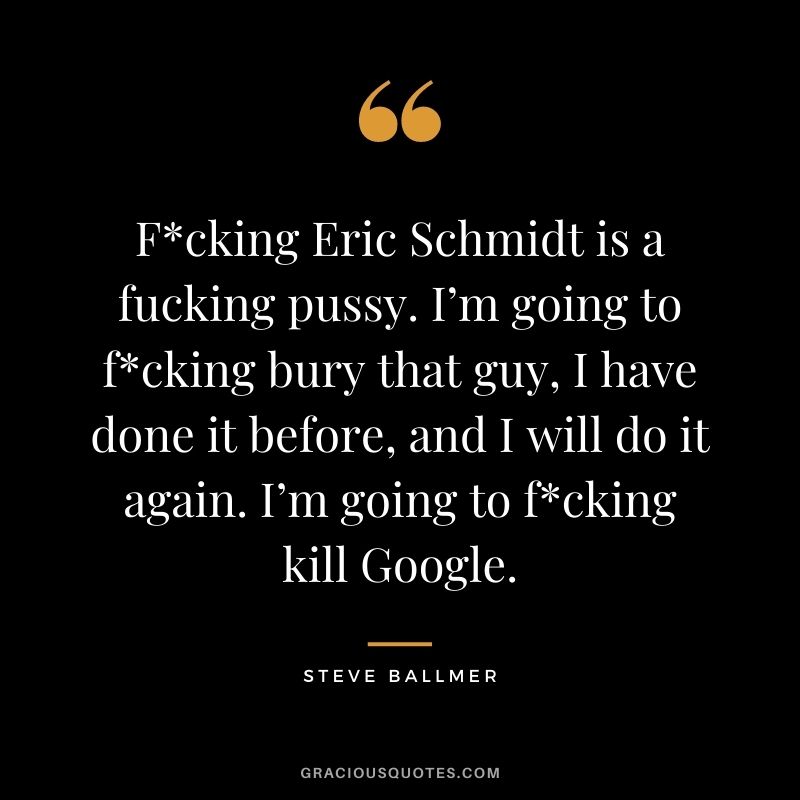 Fcking Eric Schmidt is a fucking pussy. I’m going to fcking bury that guy, I have done it before, and I will do it again. I’m going to fcking kill Google.
