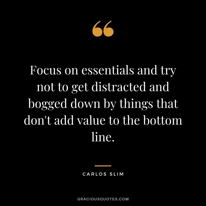 Focus on essentials and try not to get distracted and bogged down by things that don't add value to the bottom line.