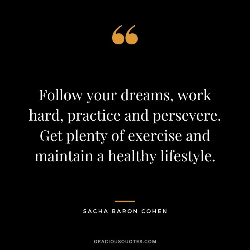 Follow your dreams, work hard, practice and persevere. Get plenty of exercise and maintain a healthy lifestyle.