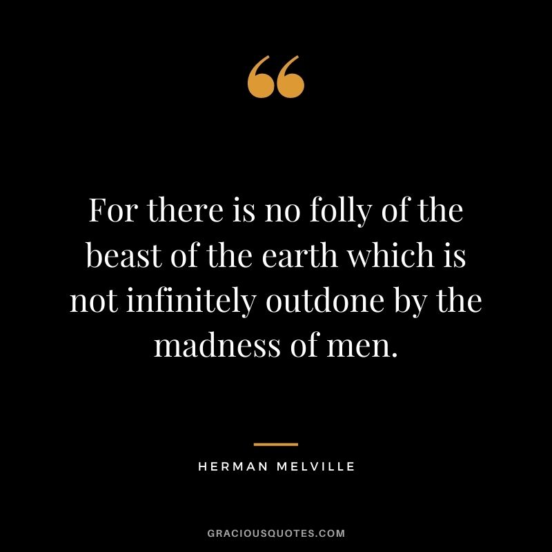 For there is no folly of the beast of the earth which is not infinitely outdone by the madness of men.