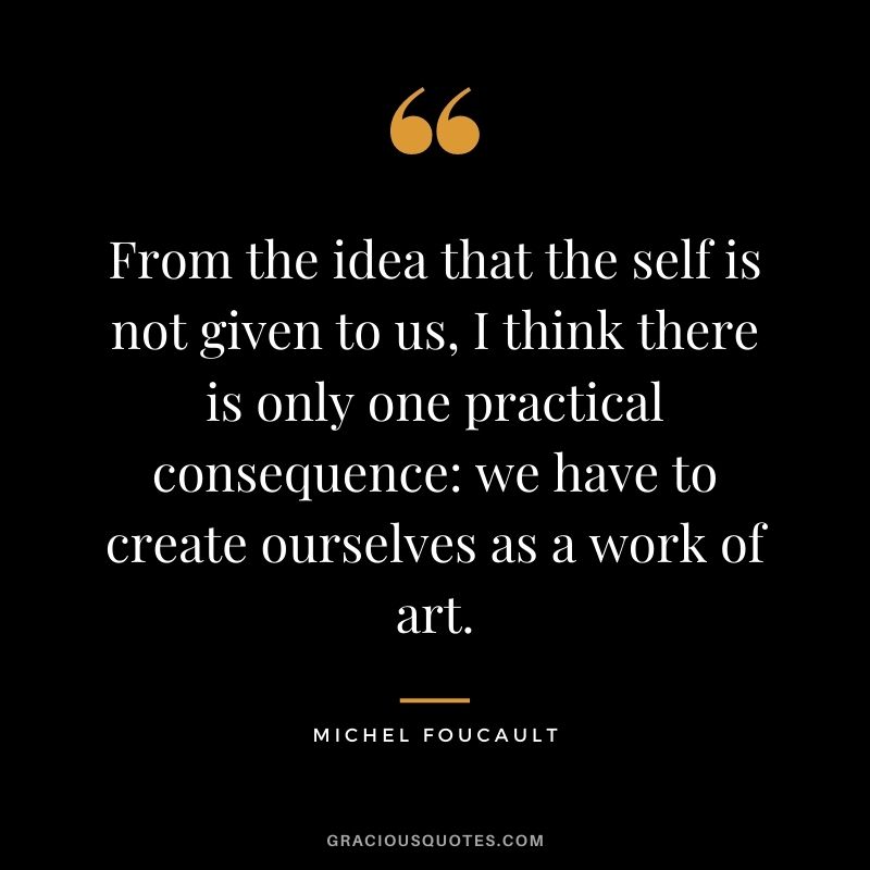 From the idea that the self is not given to us, I think there is only one practical consequence we have to create ourselves as a work of art.