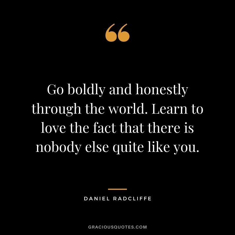 Go boldly and honestly through the world. Learn to love the fact that there is nobody else quite like you.