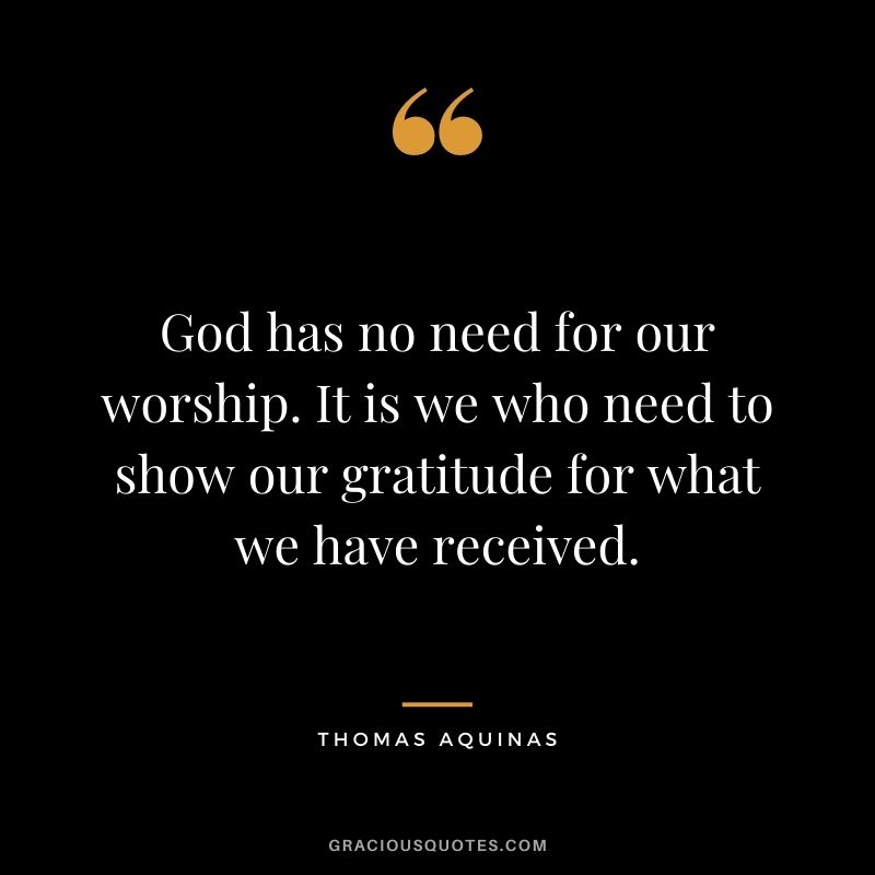 God has no need for our worship. It is we who need to show our gratitude for what we have received.