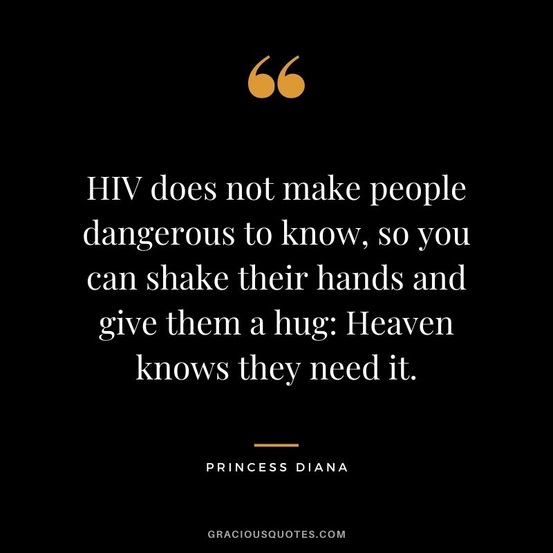 HIV does not make people dangerous to know, so you can shake their hands and give them a hug Heaven knows they need it.