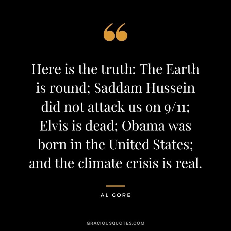 Here is the truth The Earth is round; Saddam Hussein did not attack us on 911; Elvis is dead; Obama was born in the United States; and the climate crisis is real.