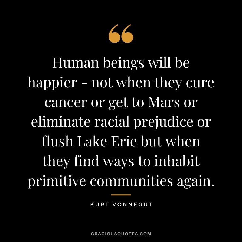 Human beings will be happier - not when they cure cancer or get to Mars or eliminate racial prejudice or flush Lake Erie but when they find ways to inhabit primitive communities again.