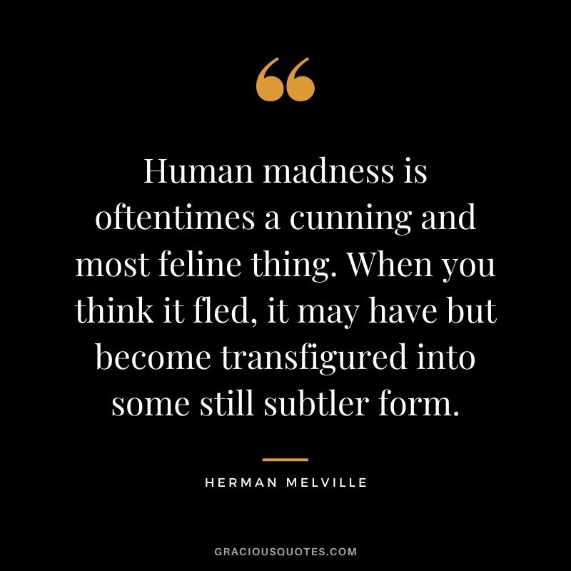 Human madness is oftentimes a cunning and most feline thing. When you think it fled, it may have but become transfigured into some still subtler form.