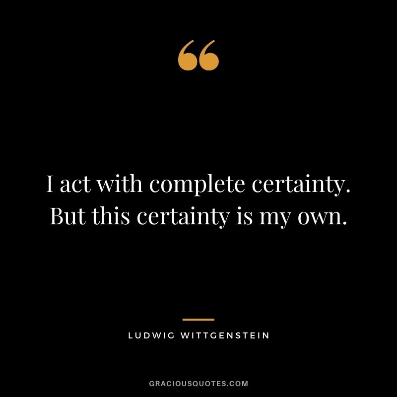 I act with complete certainty. But this certainty is my own.