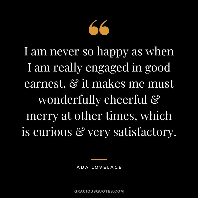 I am never so happy as when I am really engaged in good earnest, & it makes me must wonderfully cheerful & merry at other times, which is curious & very satisfactory.