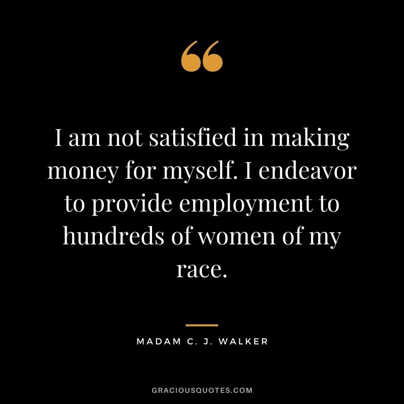 I am not satisfied in making money for myself.  I endeavor to provide employment to hundreds of women of my race.