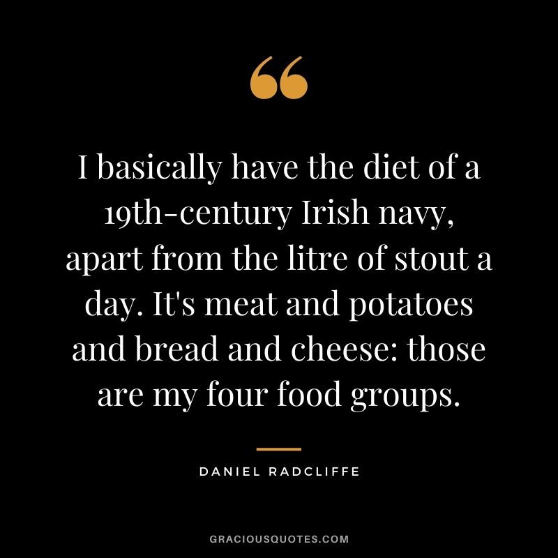 I basically have the diet of a 19th-century Irish navy, apart from the litre of stout a day. It's meat and potatoes and bread and cheese those are my four food groups.