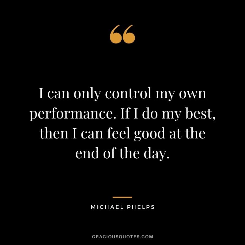 I can only control my own performance. If I do my best, then I can feel good at the end of the day.