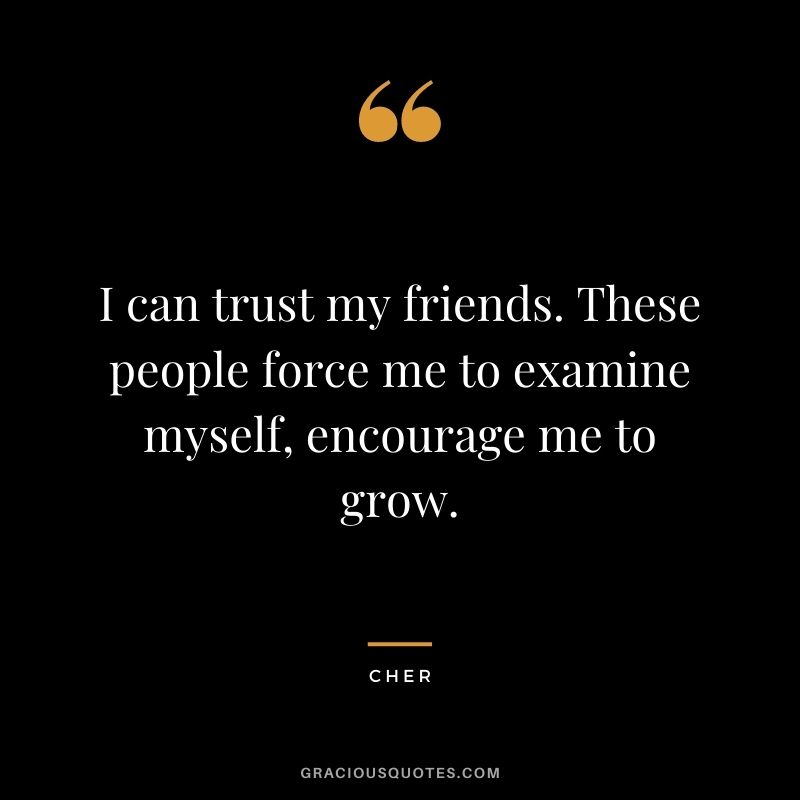 I can trust my friends. These people force me to examine myself, encourage me to grow.