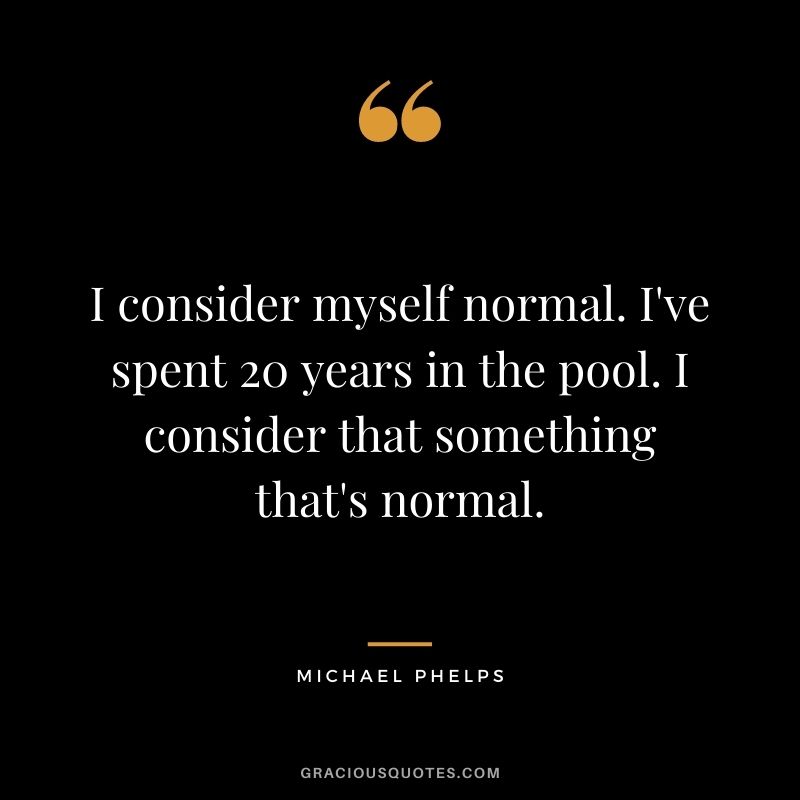 I consider myself normal. I've spent 20 years in the pool. I consider that something that's normal.