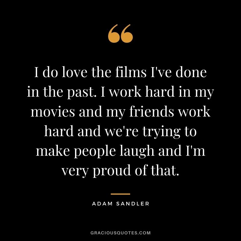 I do love the films I've done in the past. I work hard in my movies and my friends work hard and we're trying to make people laugh and I'm very proud of that.