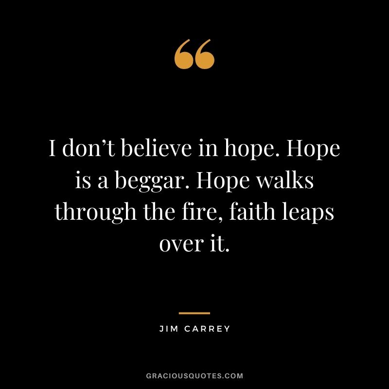 I don’t believe in hope. Hope is a beggar. Hope walks through the fire, faith leaps over it.