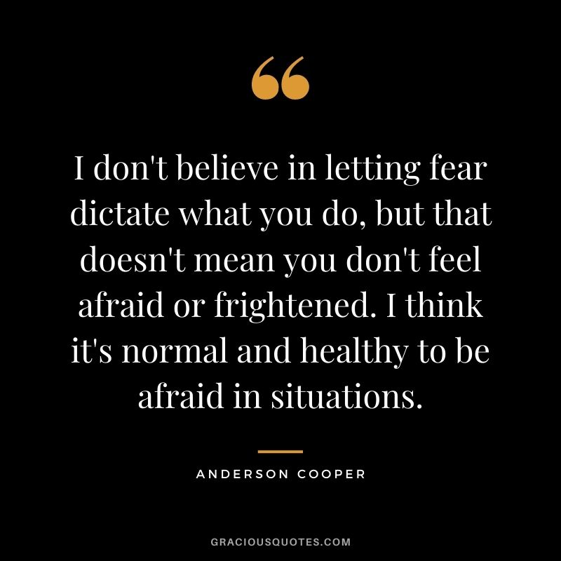 I don't believe in letting fear dictate what you do, but that doesn't mean you don't feel afraid or frightened. I think it's normal and healthy to be afraid in situations.