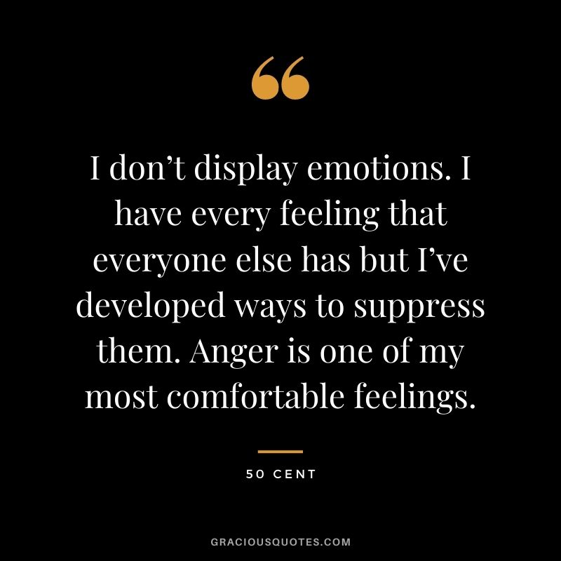I don’t display emotions. I have every feeling that everyone else has but I’ve developed ways to suppress them. Anger is one of my most comfortable feelings.