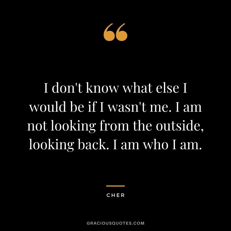 I don't know what else I would be if I wasn't me. I am not looking from the outside, looking back. I am who I am.