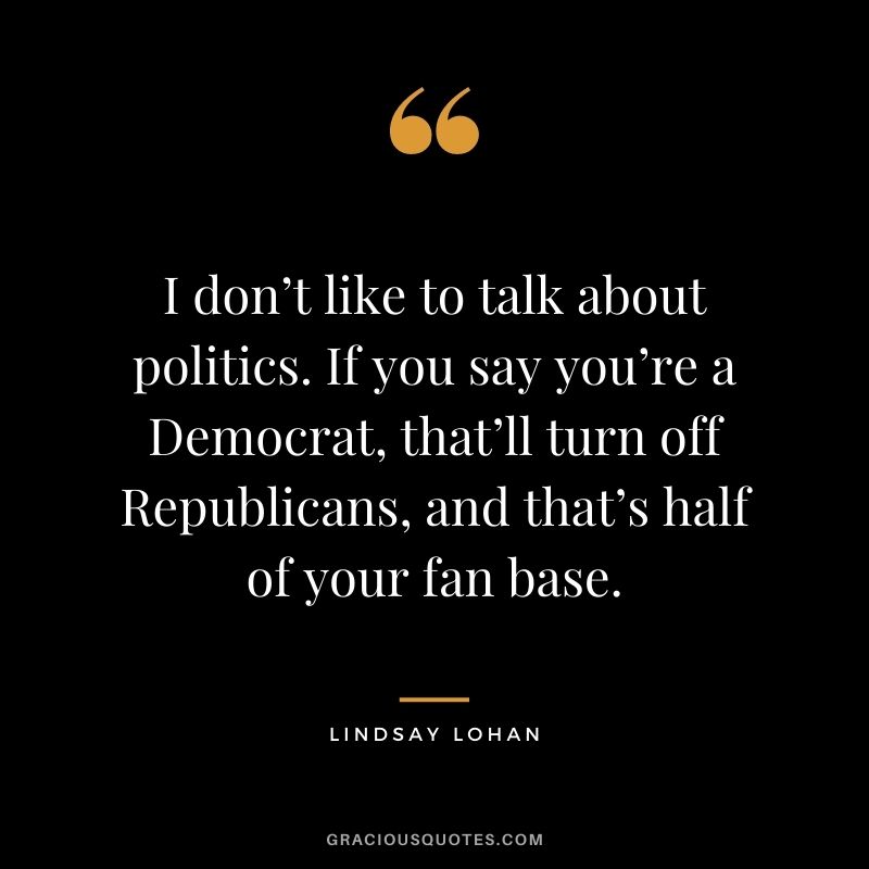 I don’t like to talk about politics. If you say you’re a Democrat, that’ll turn off Republicans, and that’s half of your fan base.