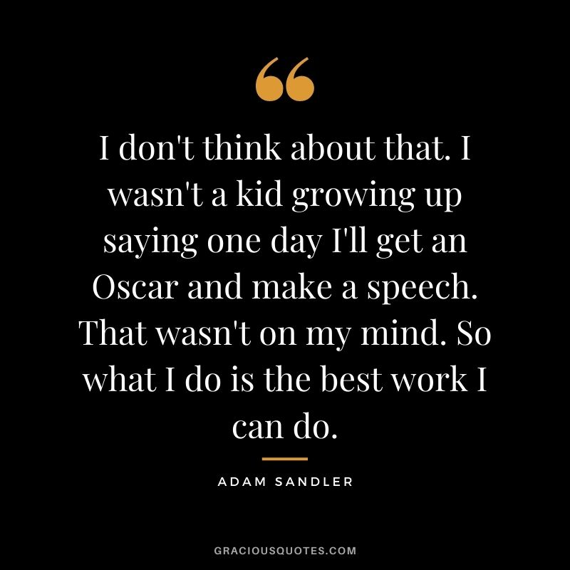 I don't think about that. I wasn't a kid growing up saying one day I'll get an Oscar and make a speech. That wasn't on my mind. So what I do is the best work I can do.