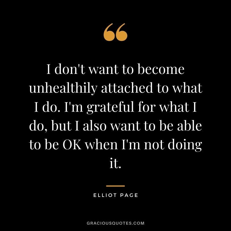 I don't want to become unhealthily attached to what I do. I'm grateful for what I do, but I also want to be able to be OK when I'm not doing it.