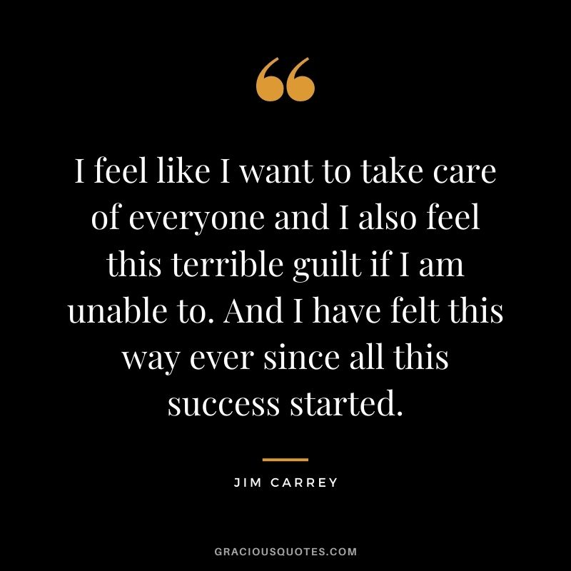 I feel like I want to take care of everyone and I also feel this terrible guilt if I am unable to. And I have felt this way ever since all this success started.
