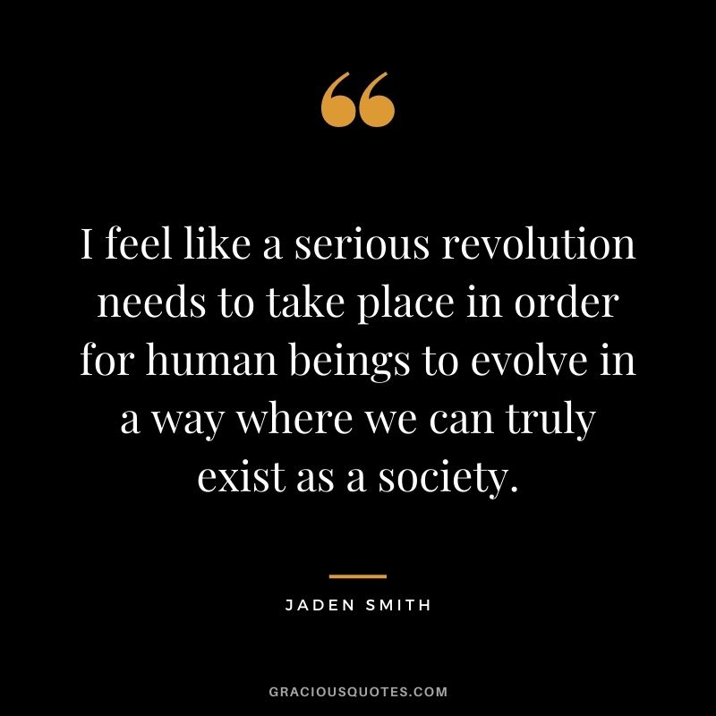I feel like a serious revolution needs to take place in order for human beings to evolve in a way where we can truly exist as a society.