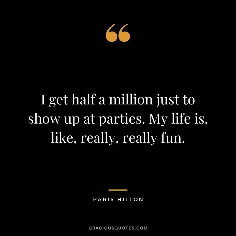 I get half a million just to show up at parties. My life is, like, really, really fun.