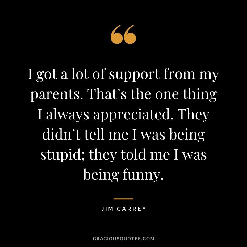 I got a lot of support from my parents. That’s the one thing I always appreciated. They didn’t tell me I was being stupid; they told me I was being funny.