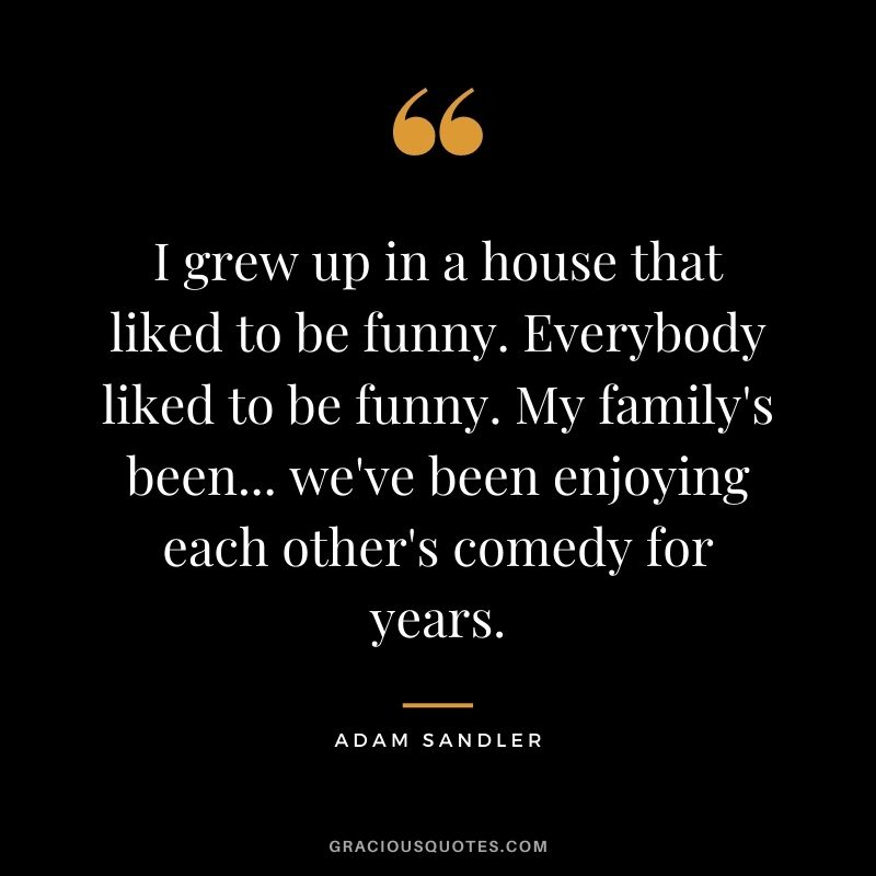 I grew up in a house that liked to be funny. Everybody liked to be funny. My family's been... we've been enjoying each other's comedy for years.