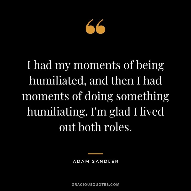 I had my moments of being humiliated, and then I had moments of doing something humiliating. I'm glad I lived out both roles.