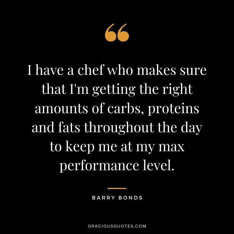 I have a chef who makes sure that I'm getting the right amounts of carbs, proteins and fats throughout the day to keep me at my max performance level.