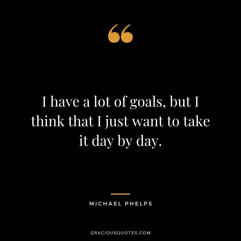 I have a lot of goals, but I think that I just want to take it day by day.