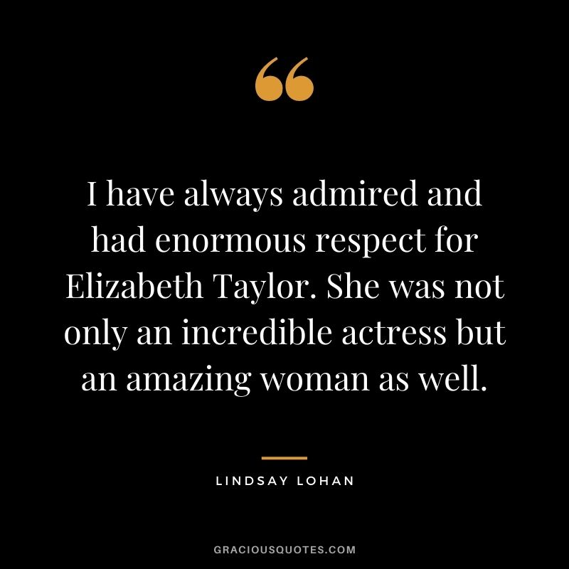 I have always admired and had enormous respect for Elizabeth Taylor. She was not only an incredible actress but an amazing woman as well.
