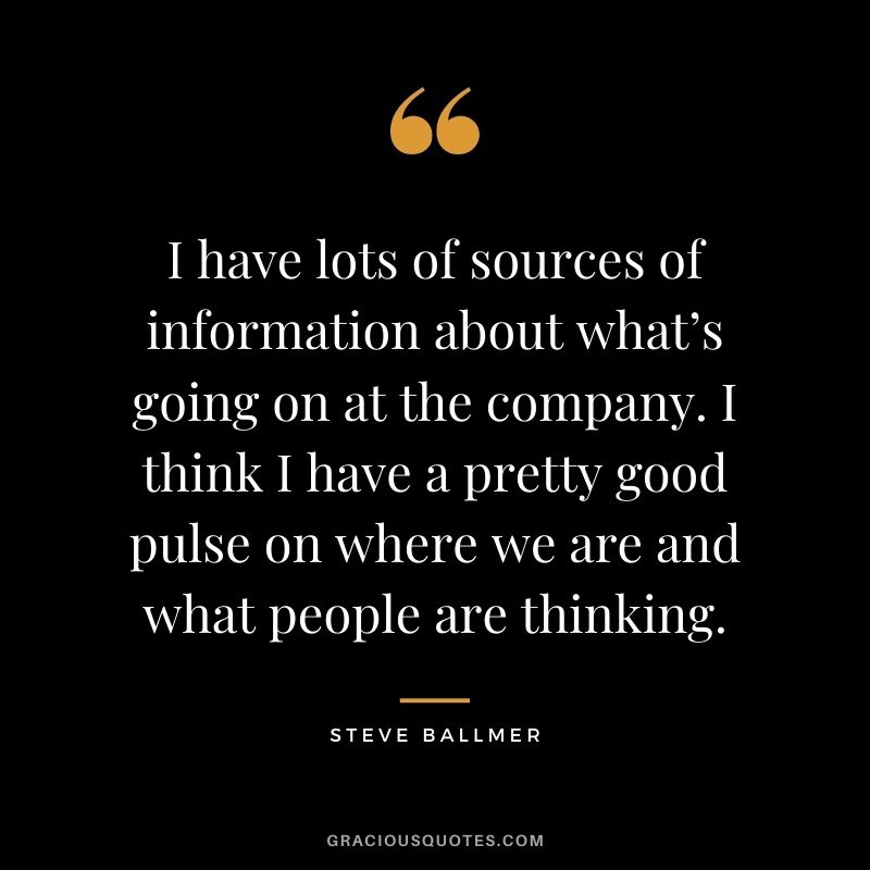 I have lots of sources of information about what’s going on at the company. I think I have a pretty good pulse on where we are and what people are thinking.